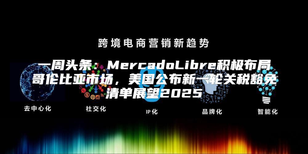 一周头条：MercadoLibre积极布局哥伦比亚市场，美国公布新一轮关税豁免清单展望2025