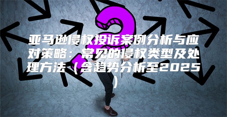 亚马逊侵权投诉案例分析与应对策略：常见的侵权类型及处理方法含趋势分析至2025