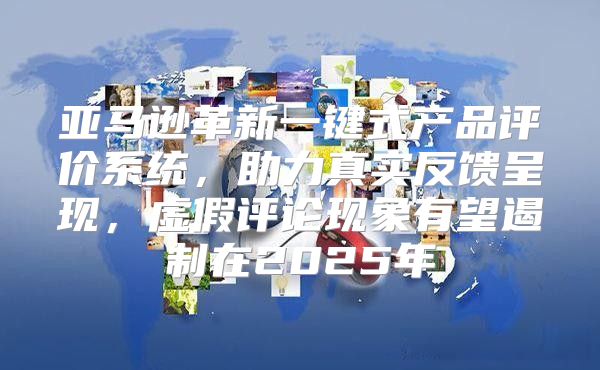 亚马逊革新一键式产品评价系统，助力真实反馈呈现，虚假评论现象有望遏制在2025年