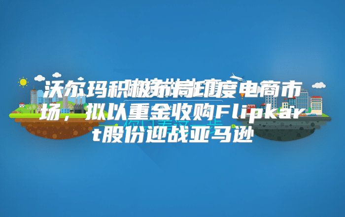 沃尔玛积极布局印度电商市场，拟以重金收购Flipkart股份迎战亚马逊
