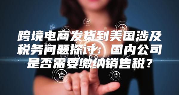 跨境电商发货到美国涉及税务问题探讨：国内公司是否需要缴纳销售税？