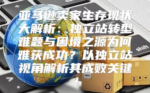 亚马逊卖家生存现状大解析：独立站转型难题与困境之源为何难获成功？以独立站视角解析其成败关键！
