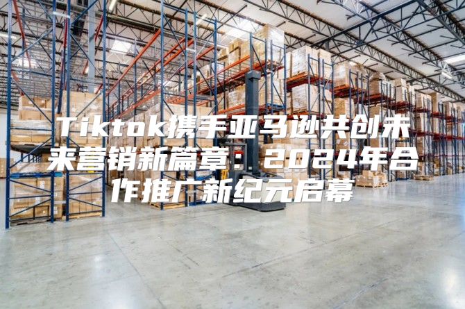 Tiktok携手亚马逊共创未来营销新篇章：2025年合作推广新纪元启幕