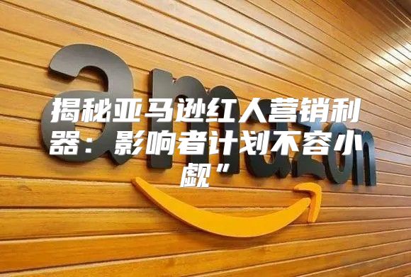 揭秘亚马逊红人营销利器：影响者计划不容小觑”