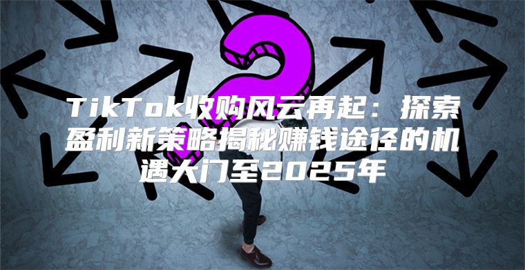 TikTok收购风云再起：探索盈利新策略揭秘赚钱途径的机遇大门至2025年