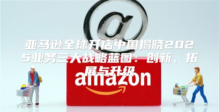 亚马逊全球开店中国揭晓2025业务三大战略蓝图：创新、拓展与升级