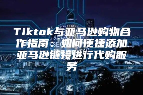 Tiktok与亚马逊购物合作指南：如何便捷添加亚马逊链接进行代购服务