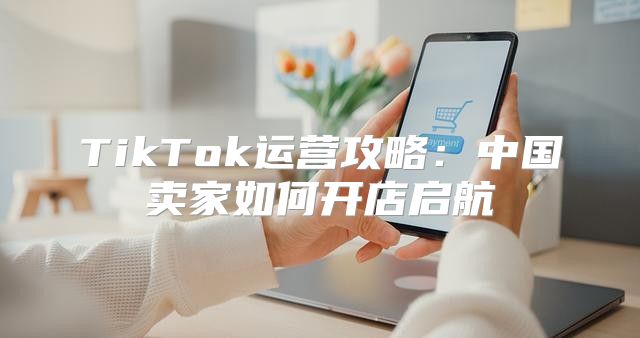 TikTok运营攻略：中国卖家如何开店启航