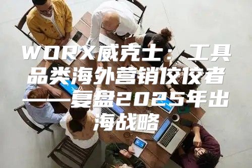 WORX威克士：工具品类海外营销佼佼者——复盘2025年出海战略