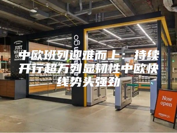 中欧班列迎难而上：持续开行超万列显韧性中欧快线势头强劲