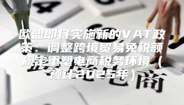 欧盟即将实施新的VAT政策：调整跨境贸易免税额规定重塑电商税务环境预计2025年