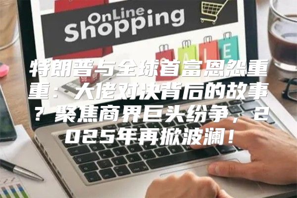 特朗普与全球首富恩怨重重：大佬对决背后的故事？聚焦商界巨头纷争，2025年再掀波澜！