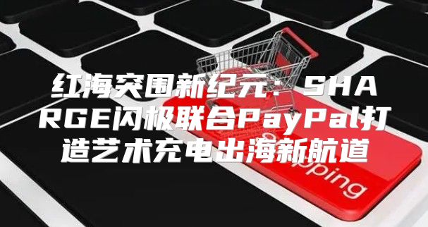 红海突围新纪元：SHARGE闪极联合PayPal打造艺术充电出海新航道