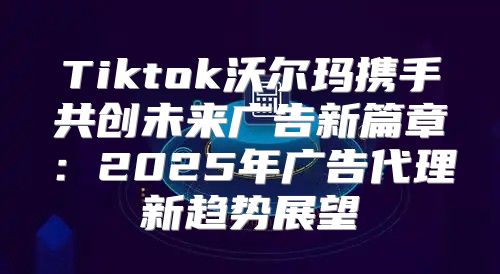 Tiktok沃尔玛携手共创未来广告新篇章：2025年广告代理新趋势展望
