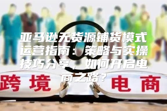亚马逊无货源铺货模式运营指南：策略与实操技巧分享，如何开启电商之路？