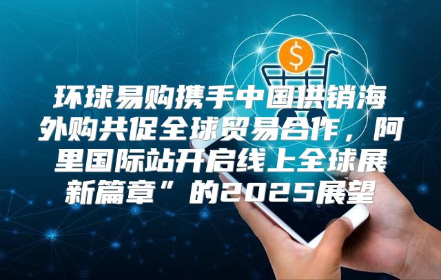 环球易购携手中国供销海外购共促全球贸易合作，阿里国际站开启线上全球展新篇章”的2025展望