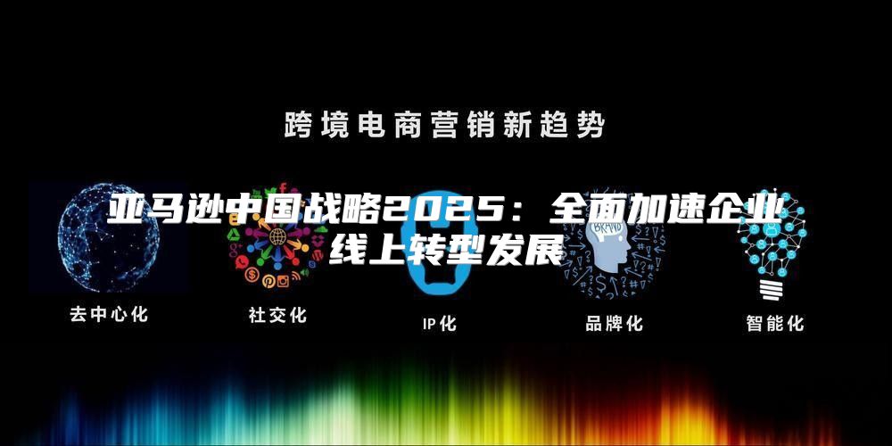 亚马逊中国战略2025全面加速企业线上转型发展