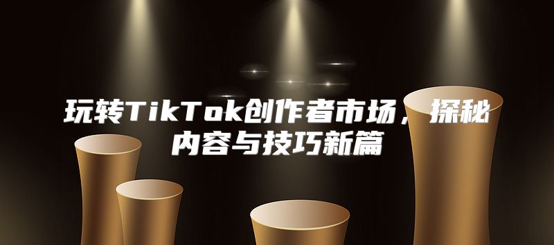 玩转TikTok创作者市场，探秘内容与技巧新篇