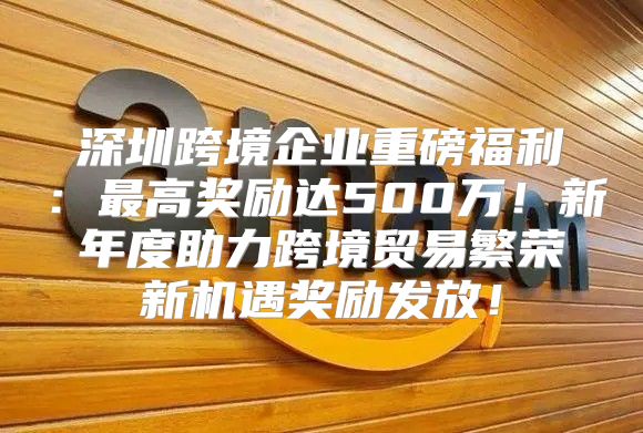 深圳跨境企业重磅福利：最高奖励达500万！新年度助力跨境贸易繁荣新机遇奖励发放！