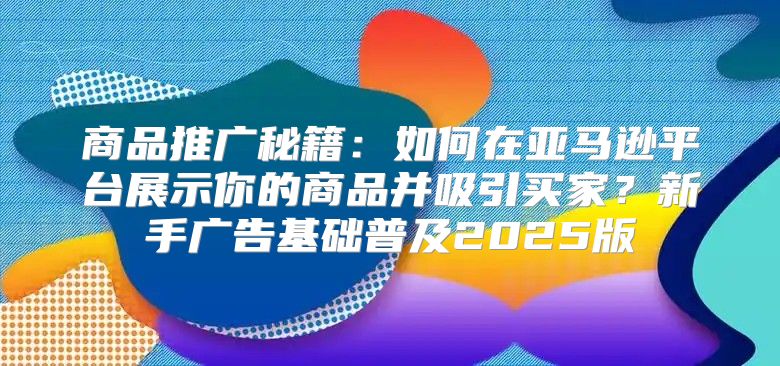 商品推广秘籍：如何在亚马逊平台展示你的商品并吸引买家？新手广告基础普及2025版