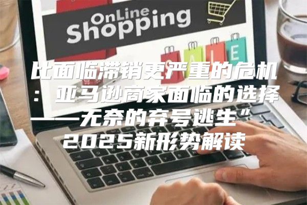 比面临滞销更严重的危机：亚马逊商家面临的选择——无奈的弃号逃生” 2025新形势解读