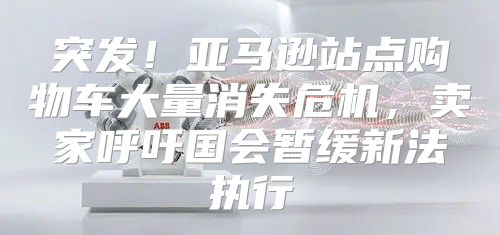 突发！亚马逊站点购物车大量消失危机，卖家呼吁国会暂缓新法执行