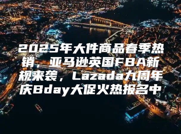 2025年大件商品春季热销，亚马逊英国FBA新规来袭，Lazada九周年庆Bday大促火热报名中