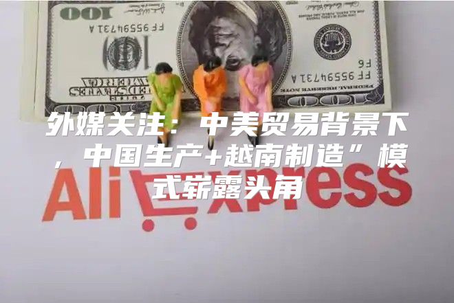 外媒关注：中美贸易背景下，中国生产+越南制造”模式崭露头角