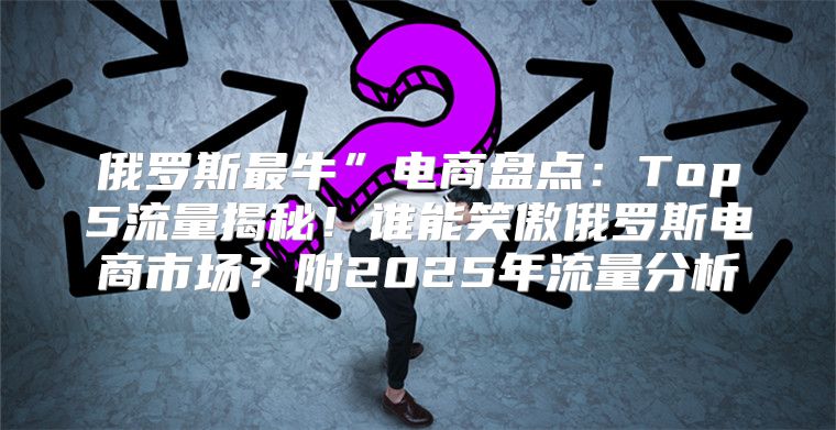 俄罗斯最牛”电商盘点：Top5流量揭秘！谁能笑傲俄罗斯电商市场？附2025年流量分析