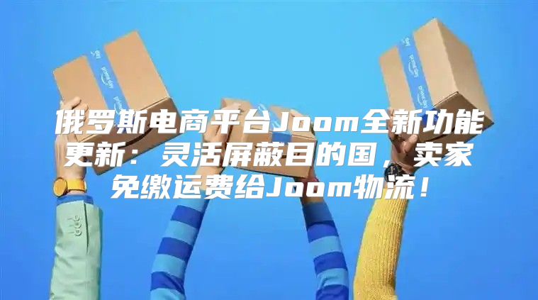 俄罗斯电商平台Joom全新功能更新：灵活屏蔽目的国，卖家免缴运费给Joom物流！