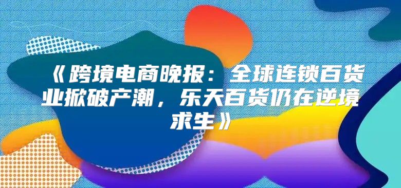 跨境电商晚报：全球连锁百货业掀破产潮，乐天百货仍在逆境求生