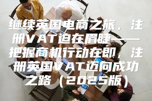 继续英国电商之旅，注册VAT迫在眉睫——把握商机行动在即，注册英国VAT迈向成功之路2025版