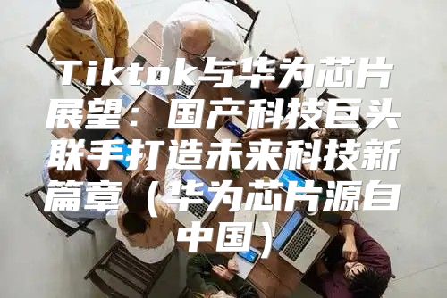 Tiktok与华为芯片展望：国产科技巨头联手打造未来科技新篇章华为芯片源自中国