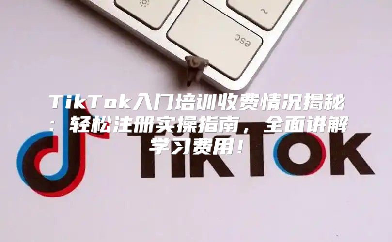 TikTok入门培训收费情况揭秘：轻松注册实操指南，全面讲解学习费用！