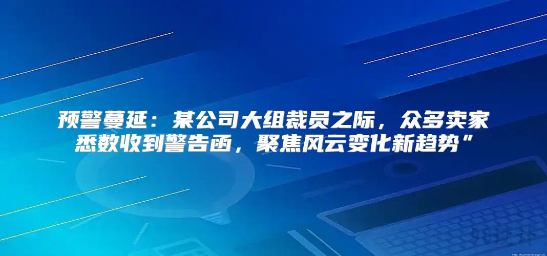 预警蔓延：某公司大组裁员之际，众多卖家悉数收到警告函，聚焦风云变化新趋势”