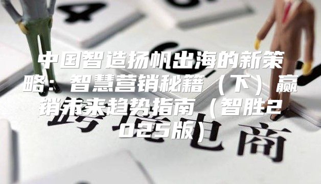中国智造扬帆出海的新策略：智慧营销秘籍下赢销未来趋势指南智胜2025版
