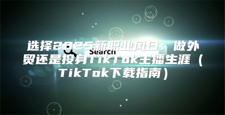 选择2025新职业风口：做外贸还是投身TikTok主播生涯TikTok下载指南