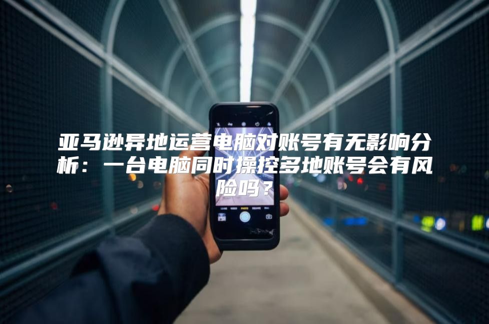 亚马逊异地运营电脑对账号有无影响分析：一台电脑同时操控多地账号会有风险吗？