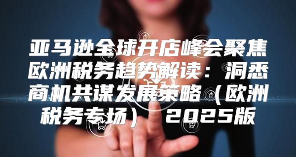 亚马逊全球开店峰会聚焦欧洲税务趋势解读：洞悉商机共谋发展策略欧洲税务专场 2025版