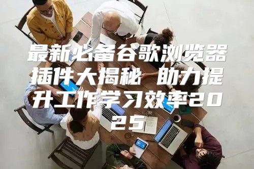 最新必备谷歌浏览器插件大揭秘 助力提升工作学习效率2025