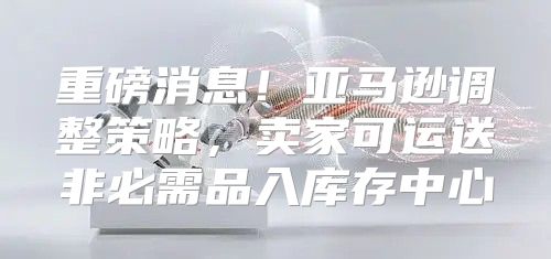 重磅消息！亚马逊调整策略，卖家可运送非必需品入库存中心