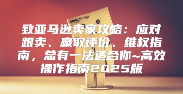 致亚马逊卖家攻略：应对跟卖、赢取评价、维权指南，总有一法适合你~高效操作指南2025版