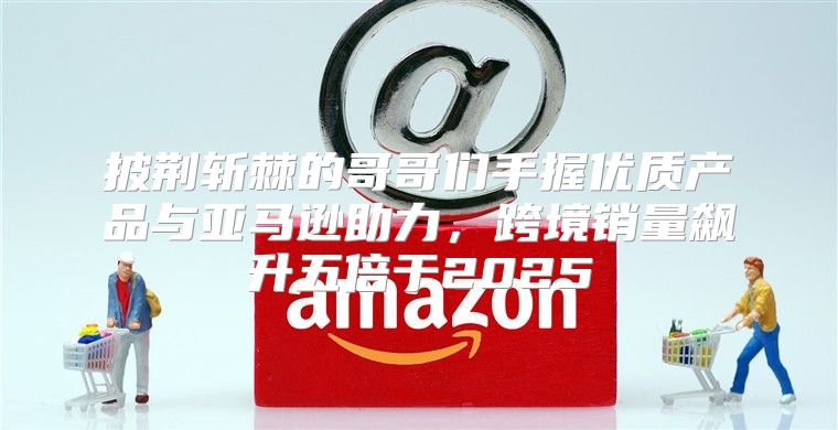 披荆斩棘的哥哥们手握优质产品与亚马逊助力，跨境销量飙升五倍于2025