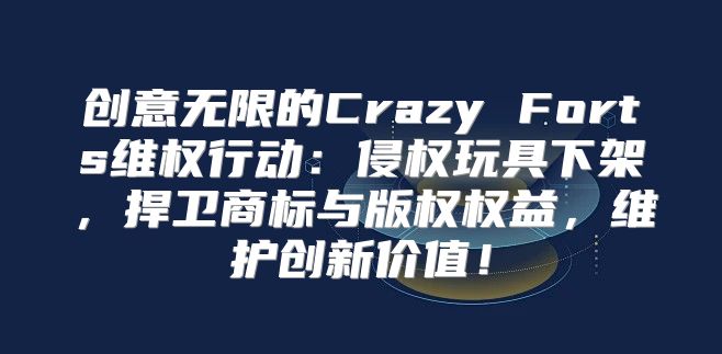 创意无限的Crazy Forts维权行动：侵权玩具下架，捍卫商标与版权权益，维护创新价值！