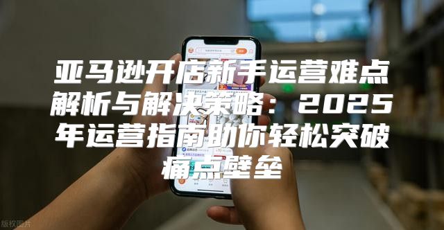 亚马逊开店新手运营难点解析与解决策略：2025年运营指南助你轻松突破痛点壁垒