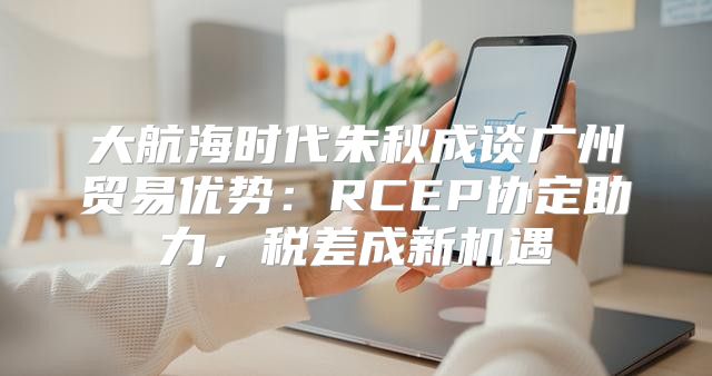 大航海时代朱秋成谈广州贸易优势：RCEP协定助力，税差成新机遇