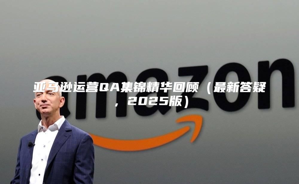 亚马逊运营QA集锦精华回顾最新答疑，2025版