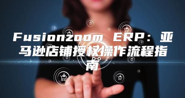 Fusionzoom ERP：亚马逊店铺授权操作流程指南
