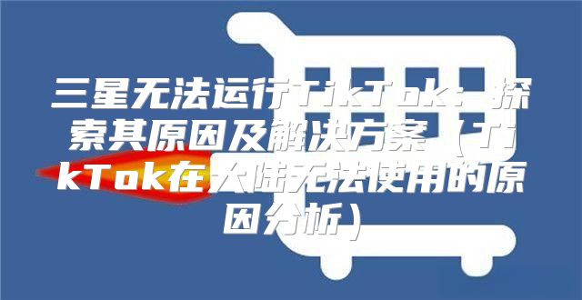 三星无法运行TikTok：探索其原因及解决方案TikTok在大陆无法使用的原因分析