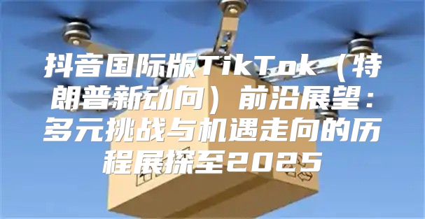 抖音国际版TikTok特朗普新动向前沿展望：多元挑战与机遇走向的历程展探至2025